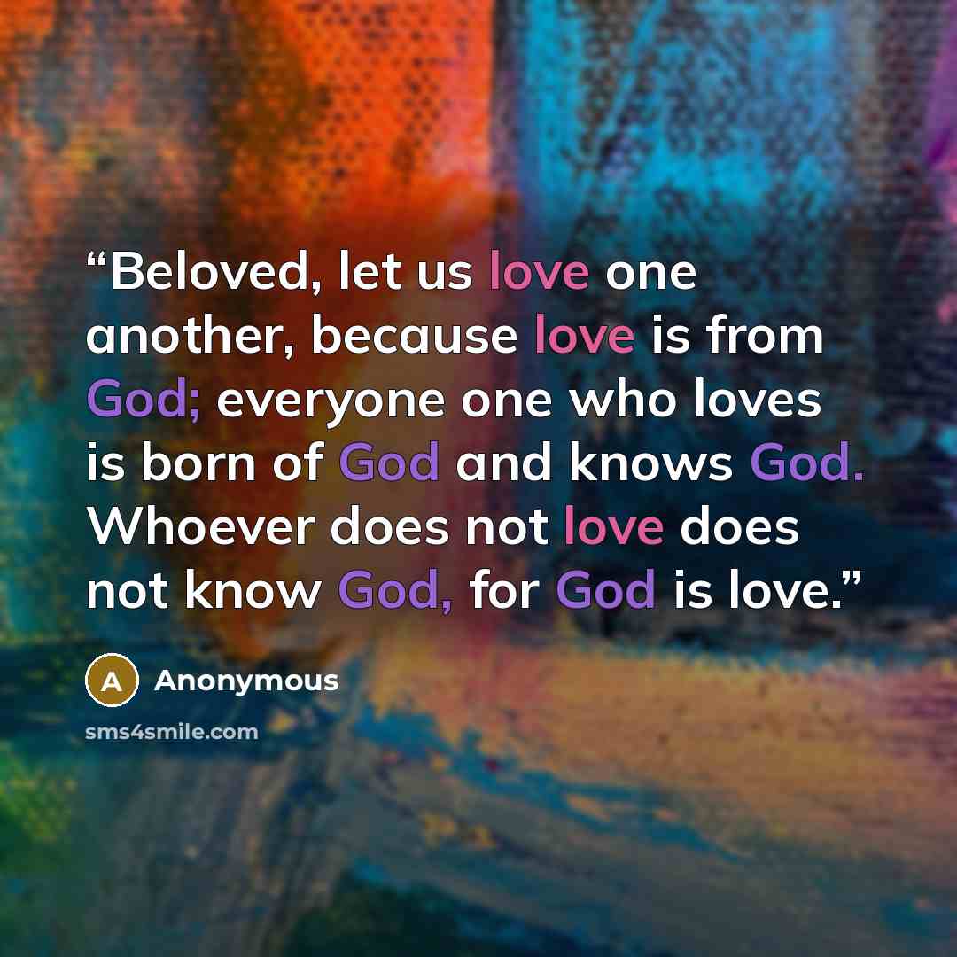 “Beloved, let us love one another, because love is from God; everyone one who loves is born of God and knows God. Whoever does not love does not know God, for God is love.” quote by Anonymous