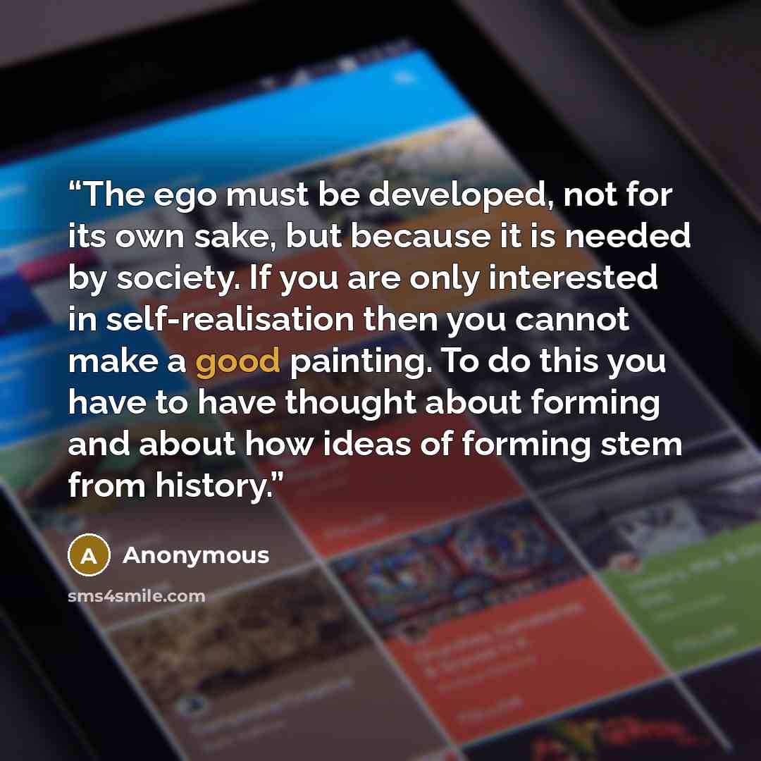 “The ego must be developed, not for its own sake, but because it is needed by society. If you are only interested in self-realisation then you cannot make a good painting. To do this you have to have thought about forming and about how ideas of forming stem from history.” quote by Anonymous