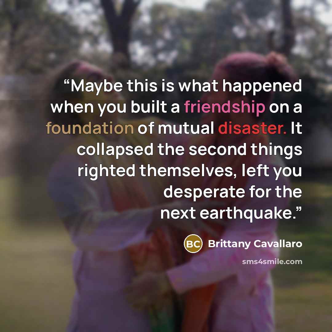 “Maybe this is what happened when you built a friendship on a foundation of mutual disaster. It collapsed the second things righted themselves, left you desperate for the next earthquake.” quote by Brittany Cavallaro