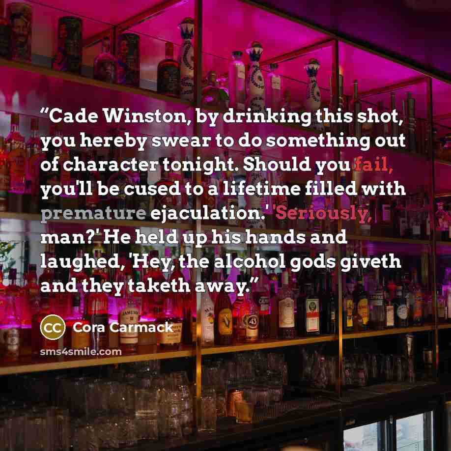 “Cade Winston, by drinking this shot, you hereby swear to do something out of character tonight. Should you fail, you'll be cused to a lifetime filled with premature ejaculation.' 'Seriously, man?' He held up his hands and laughed, 'Hey, the alcohol gods giveth and they taketh away.” quote by Cora Carmack