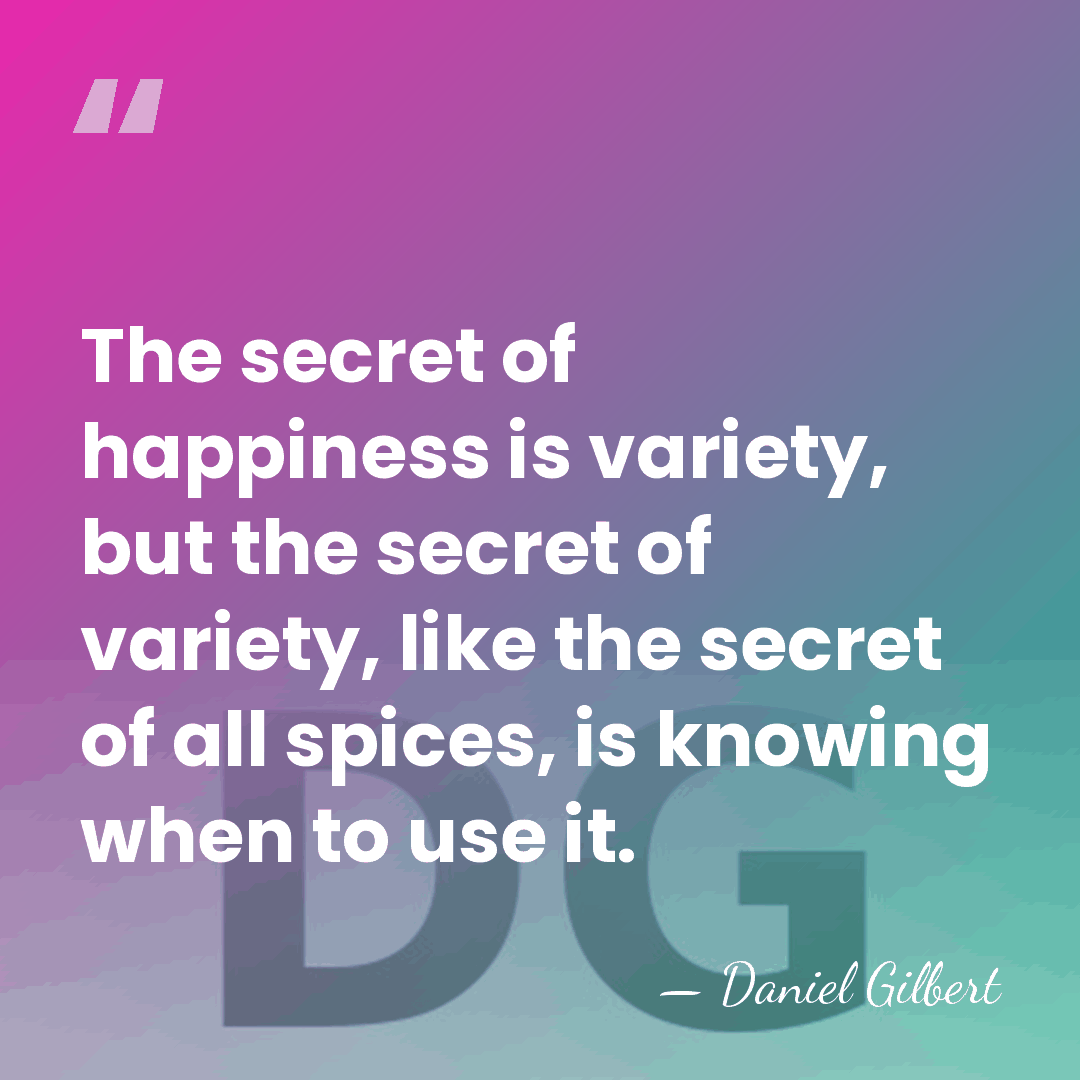 The secret of happiness is variety, but the secret of variety, like&hellip; - Daniel Gilbert