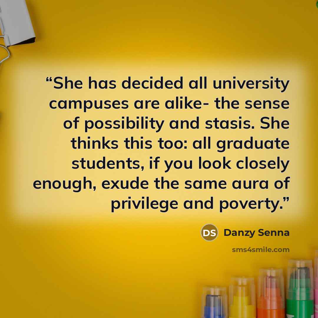 “She has decided all university campuses are alike- the sense of possibility and stasis. She thinks this too: all graduate students, if you look closely enough, exude the same aura of privilege and poverty.” quote by Danzy Senna