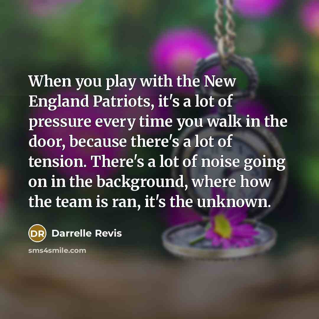 “When you play with the New England Patriots, it's a lot of pressure every time you walk in the door, because there's a lot of tension. There's a lot of noise going on in the background, where how the team is ran, it's the unknown.” quote by Darrelle Revis
