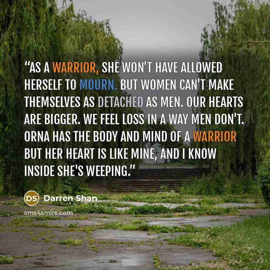 “As a warrior, she won't have allowed herself to mourn. But women can't make themselves as detached as men. Our hearts are bigger. We feel loss in a way men don't. Orna has the body and mind of a warrior but her heart is like mine, and I know inside she's weeping.” quote by Darren Shan