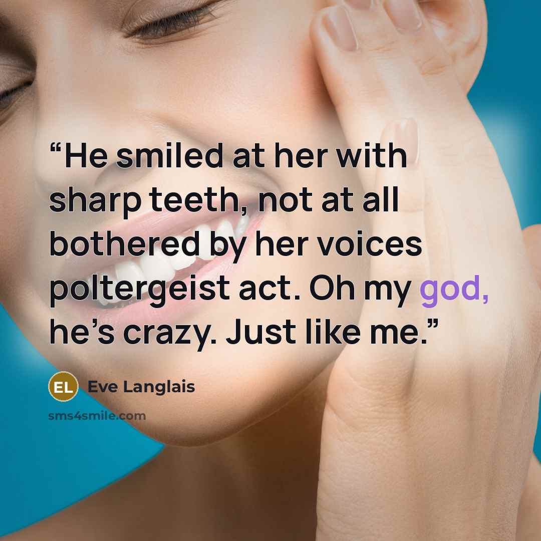 “He smiled at her with sharp teeth, not at all bothered by her voices poltergeist act. Oh my god, he’s crazy. Just like me.” quote by Eve Langlais