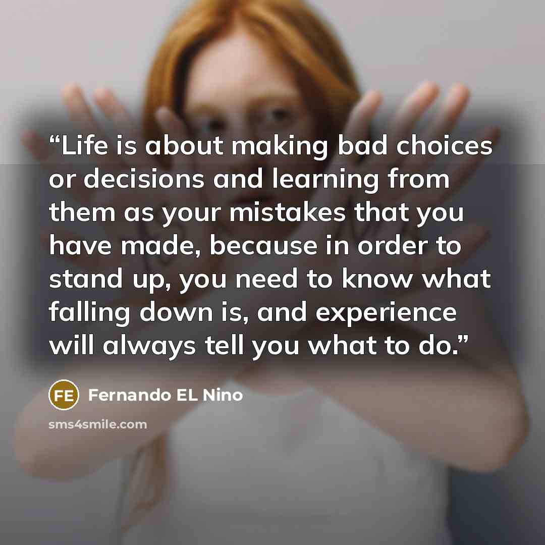 “Life is about making bad choices or decisions and learning from them as your mistakes that you have made, because in order to stand up, you need to know what falling down is, and experience will always tell you what to do.” quote by Fernando EL Nino