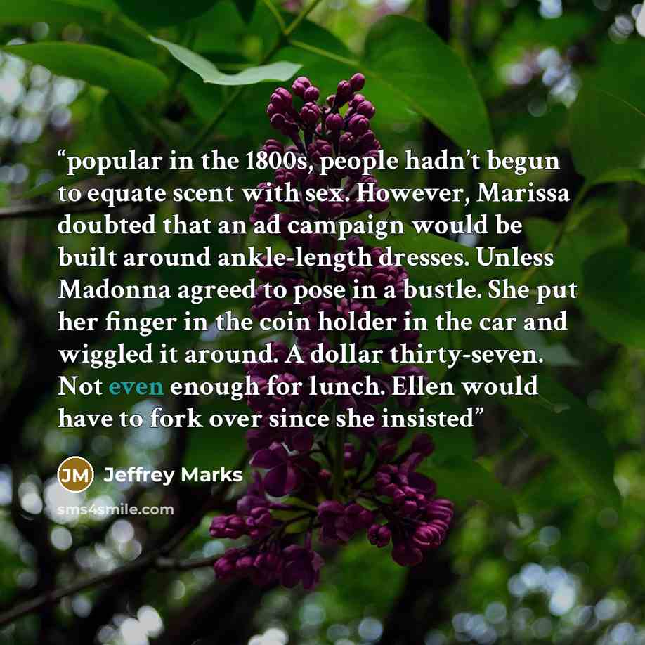 “popular in the 1800s, people hadn’t begun to equate scent with sex. However, Marissa doubted that an ad campaign would be built around ankle-length dresses. Unless Madonna agreed to pose in a bustle. She put her finger in the coin holder in the car and wiggled it around. A dollar thirty-seven. Not…” quote by Jeffrey Marks