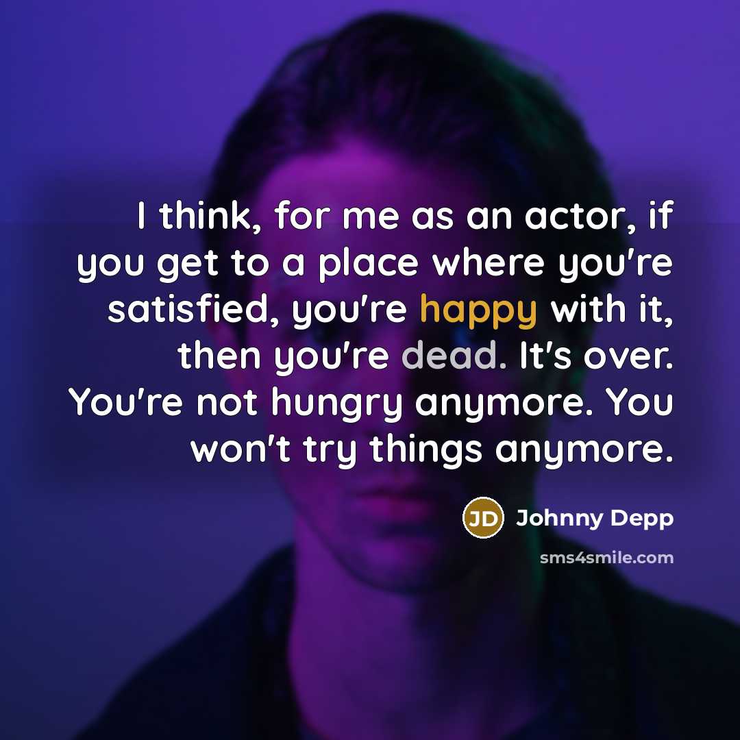 “I think, for me as an actor, if you get to a place where you're satisfied, you're happy with it, then you're dead. It's over. You're not hungry anymore. You won't try things anymore.” quote by Johnny Depp