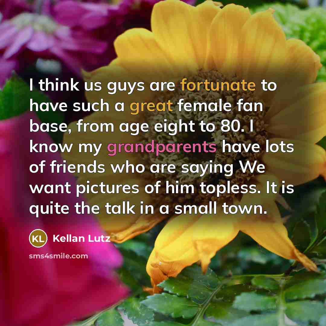 “I think us guys are fortunate to have such a great female fan base, from age eight to 80. I know my grandparents have lots of friends who are saying We want pictures of him topless. It is quite the talk in a small town.” quote by Kellan Lutz