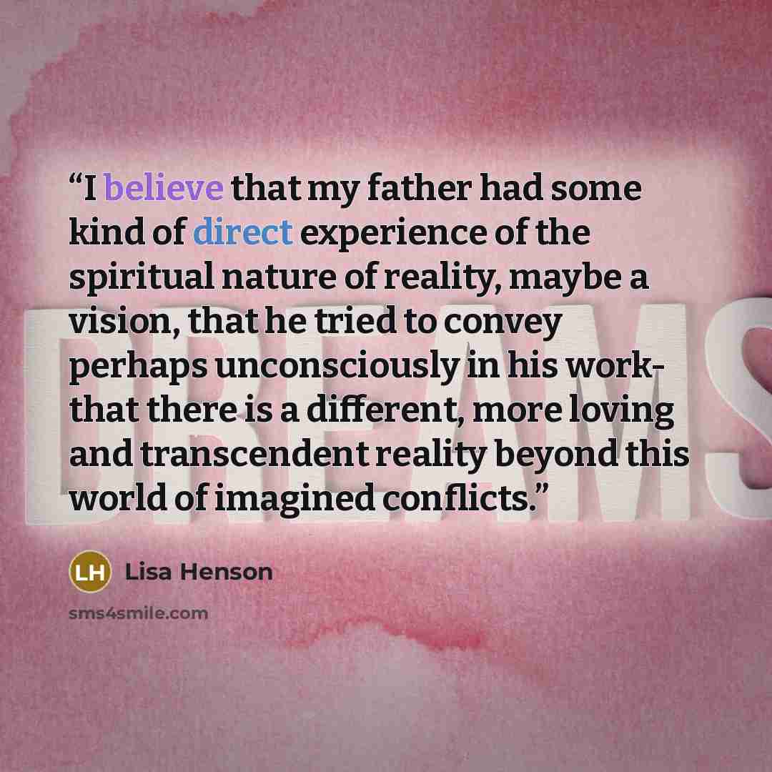 “I believe that my father had some kind of direct experience of the spiritual nature of reality, maybe a vision, that he tried to convey perhaps unconsciously in his work- that there is a different, more loving and transcendent reality beyond this world of imagined conflicts.” quote by Lisa Henson