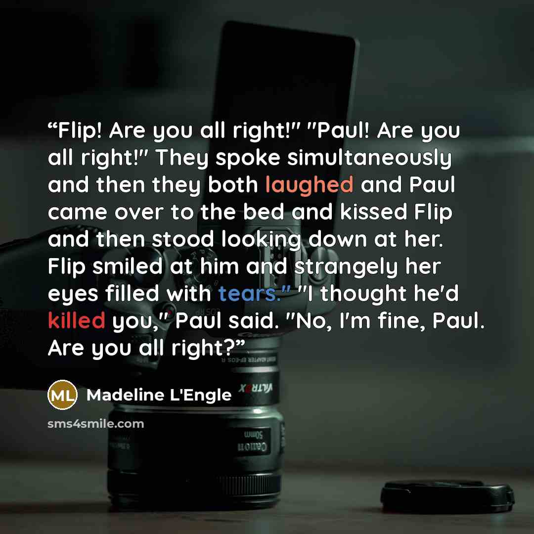 “Flip! Are you all right!" "Paul! Are you all right!" They spoke simultaneously and then they both laughed and Paul came over to the bed and kissed Flip and then stood looking down at her. Flip smiled at him and strangely her eyes filled with tears." "I thought he'd killed you," Paul said. "No, I'm…” quote by Madeline L'Engle