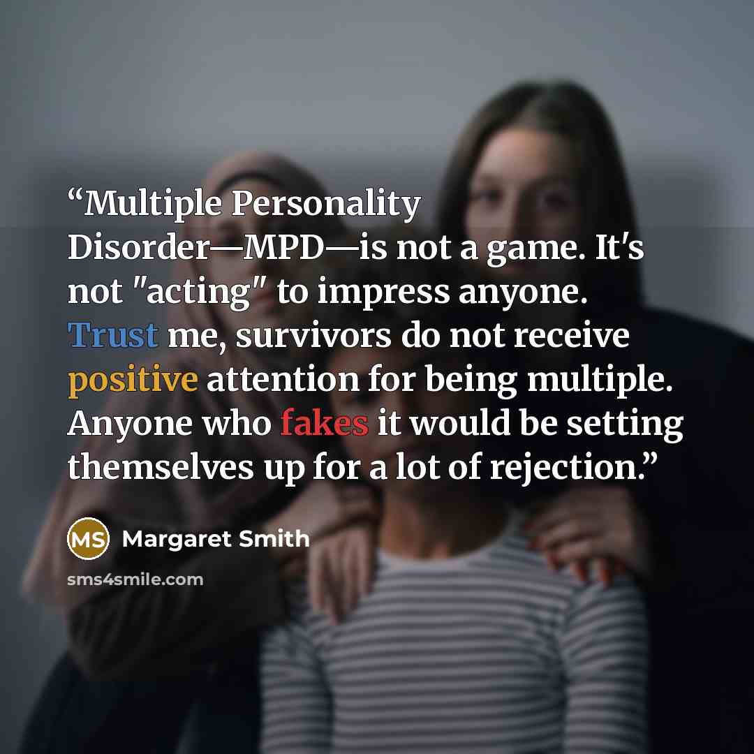 “Multiple Personality Disorder—MPD—is not a game. It's not "acting" to impress anyone. Trust me, survivors do not receive positive attention for being multiple. Anyone who fakes it would be setting themselves up for a lot of rejection.” quote by Margaret Smith