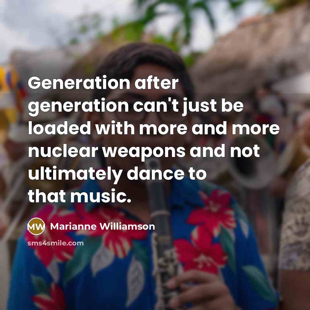 “Generation after generation can't just be loaded with more and more nuclear weapons and not ultimately dance to that music.” quote by Marianne Williamson