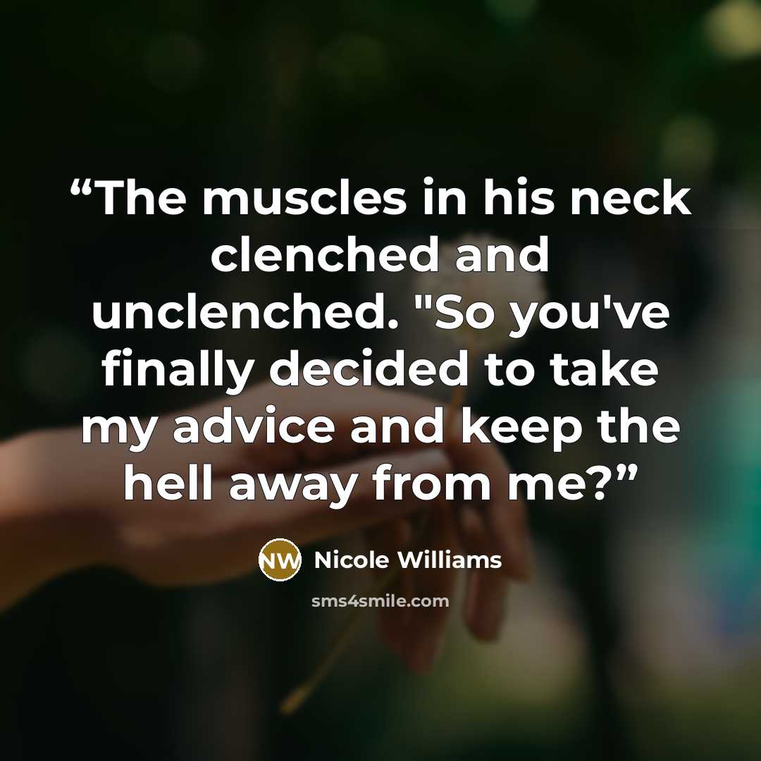 “The muscles in his neck clenched and unclenched. "So you've finally decided to take my advice and keep the hell away from me?” quote by Nicole Williams
