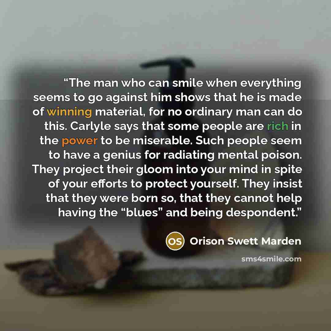 “The man who can smile when everything seems to go against him shows that he is made of winning material, for no ordinary man can do this. Carlyle says that some people are rich in the power to be miserable. Such people seem to have a genius for radiating mental poison. They project their gloom…” quote by Orison Swett Marden