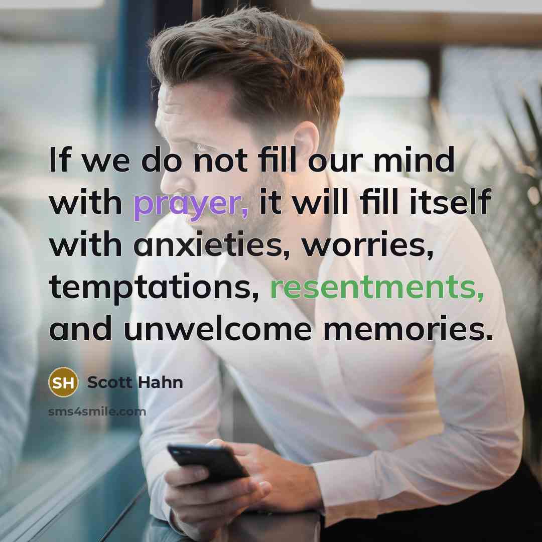 “If we do not fill our mind with prayer, it will fill itself with anxieties, worries, temptations, resentments, and unwelcome memories.” quote by Scott Hahn