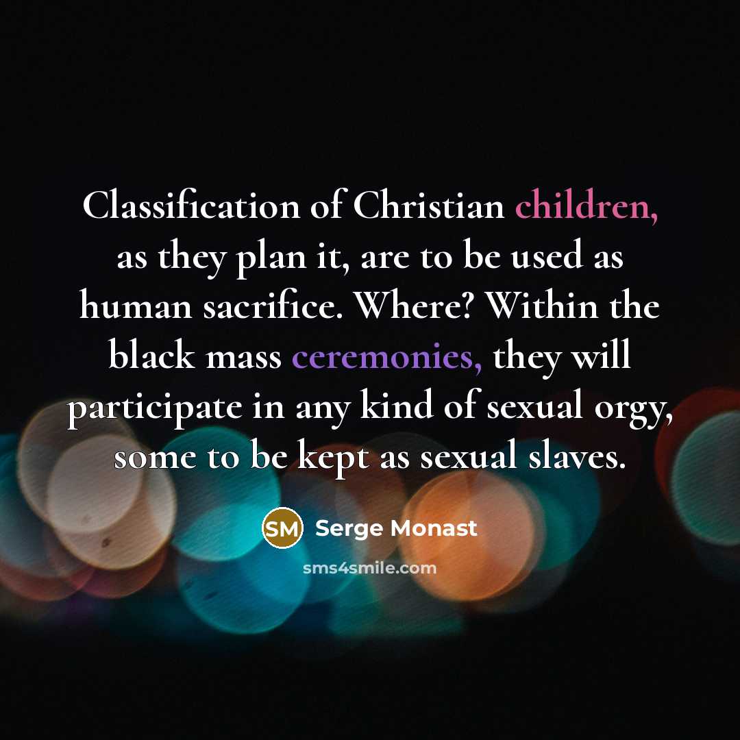 “Classification of Christian children, as they plan it, are to be used as human sacrifice. Where? Within the black mass ceremonies, they will participate in any kind of sexual orgy, some to be kept as sexual slaves.” quote by Serge Monast