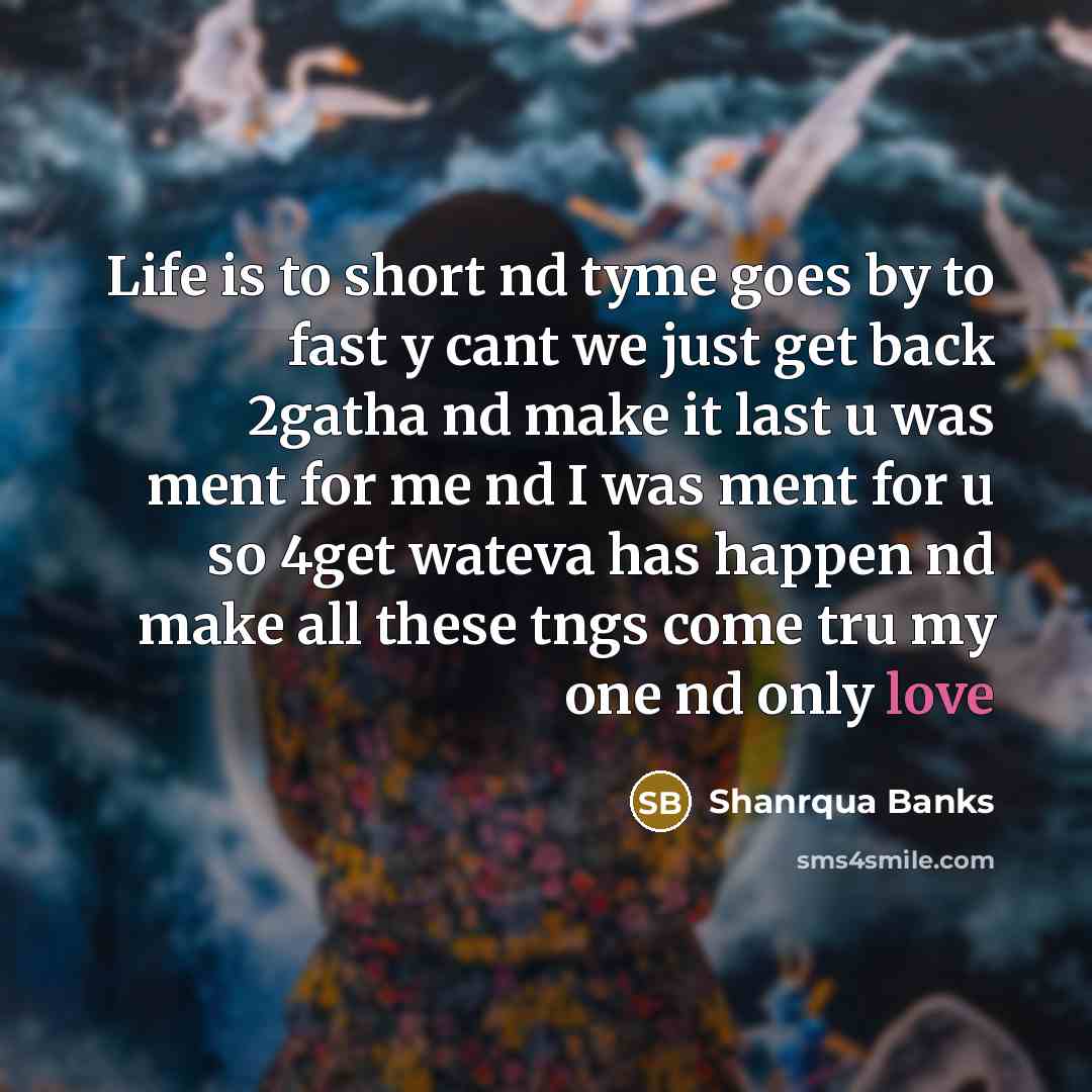 “Life is to short nd tyme goes by to fast y cant we just get back 2gatha nd make it last u was ment for me nd I was ment for u so 4get wateva has happen nd make all these tngs come tru my one nd only love” quote by Shanrqua Banks