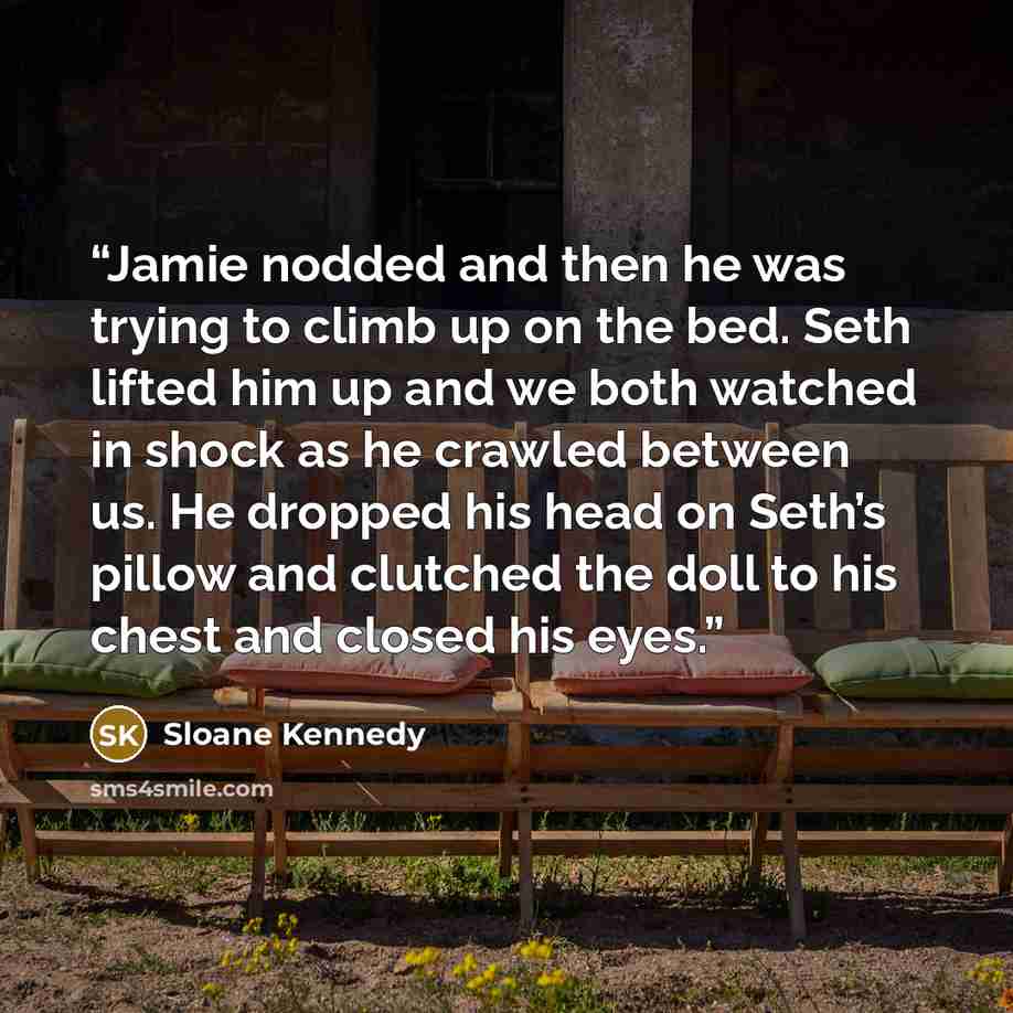 “Jamie nodded and then he was trying to climb up on the bed. Seth lifted him up and we both watched in shock as he crawled between us. He dropped his head on Seth’s pillow and clutched the doll to his chest and closed his eyes.” quote by Sloane Kennedy