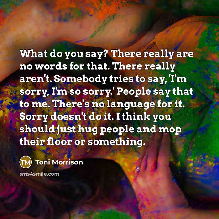 “What do you say? There really are no words for that. There really aren't. Somebody tries to say, 'I'm sorry, I'm so sorry.' People say that to me. There's no language for it. Sorry doesn't do it. I think you should just hug people and mop their floor or something.” quote by Toni Morrison