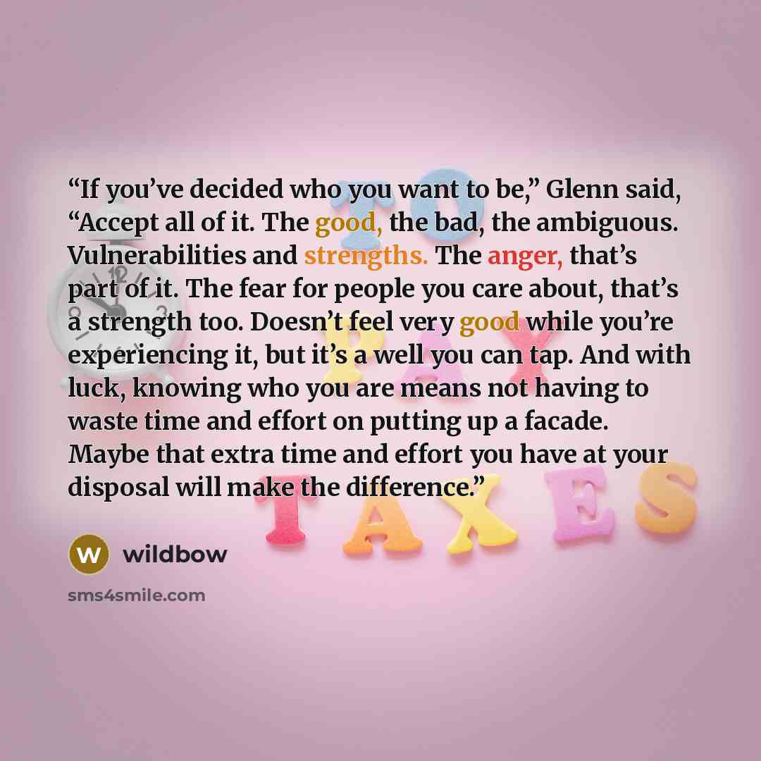 “If you’ve decided who you want to be,” Glenn said, “Accept all of it. The good, the bad, the ambiguous. Vulnerabilities and strengths. The anger, that’s part of it. The fear for people you care about, that’s a strength too. Doesn’t feel very good while you’re experiencing it, but it’s a well you…” quote by wildbow