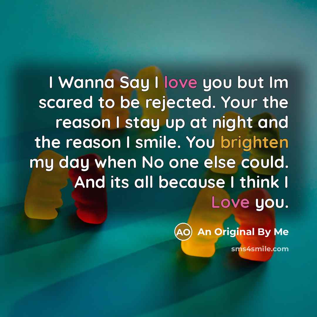 “I Wanna Say I love you but Im scared to be rejected. Your the reason I stay up at night and the reason I smile. You brighten my day when No one else could. And its all because I think I Love you.” quote by An Original By Me