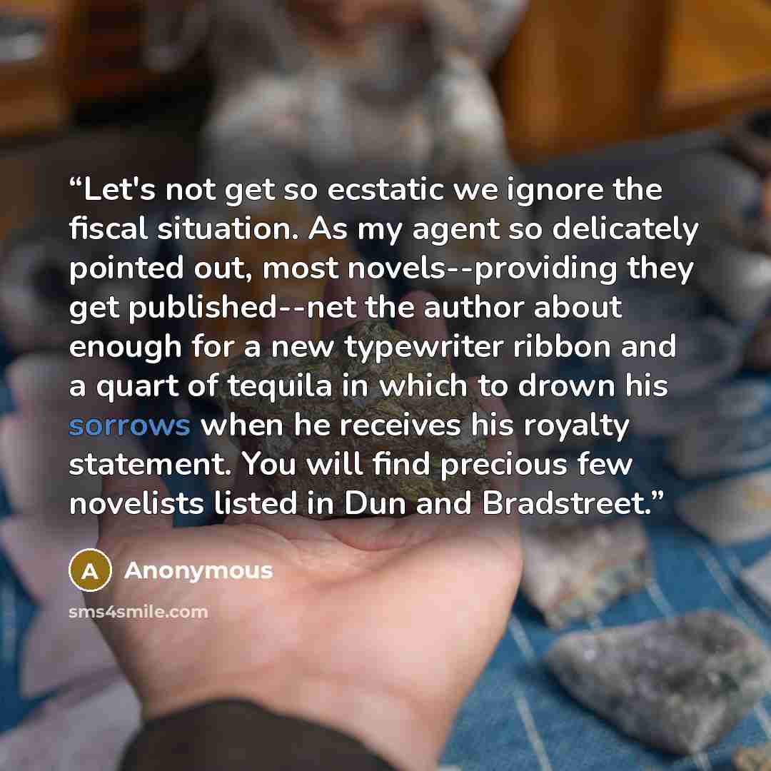 “Let's not get so ecstatic we ignore the fiscal situation. As my agent so delicately pointed out, most novels--providing they get published--net the author about enough for a new typewriter ribbon and a quart of tequila in which to drown his sorrows when he receives his royalty statement. You will…” quote by Anonymous