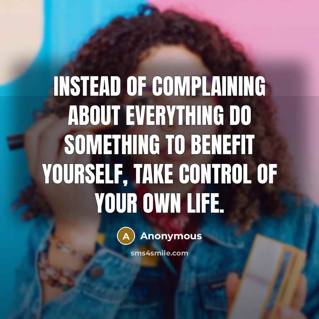 “Instead of complaining about everything do something to benefit yourself, take control of your own life.” quote by Anonymous