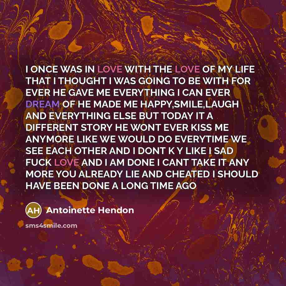 “I ONCE WAS IN LOVE WITH THE LOVE OF MY LIFE THAT I THOUGHT I WAS GOING TO BE WITH FOR EVER HE GAVE ME EVERYTHING I CAN EVER DREAM OF HE MADE ME HAPPY,SMILE,LAUGH AND EVERYTHING ELSE BUT TODAY IT A DIFFERENT STORY HE WONT EVER KISS ME ANYMORE LIKE WE WOULD DO EVERYTIME WE SEE EACH OTHER AND I DONT…” quote by Antoinette Hendon