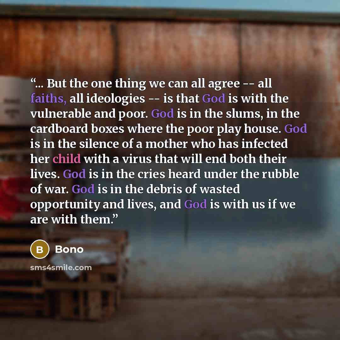 “... But the one thing we can all agree -- all faiths, all ideologies -- is that God is with the vulnerable and poor. God is in the slums, in the cardboard boxes where the poor play house. God is in the silence of a mother who has infected her child with a virus that will end both their lives. God…” quote by Bono
