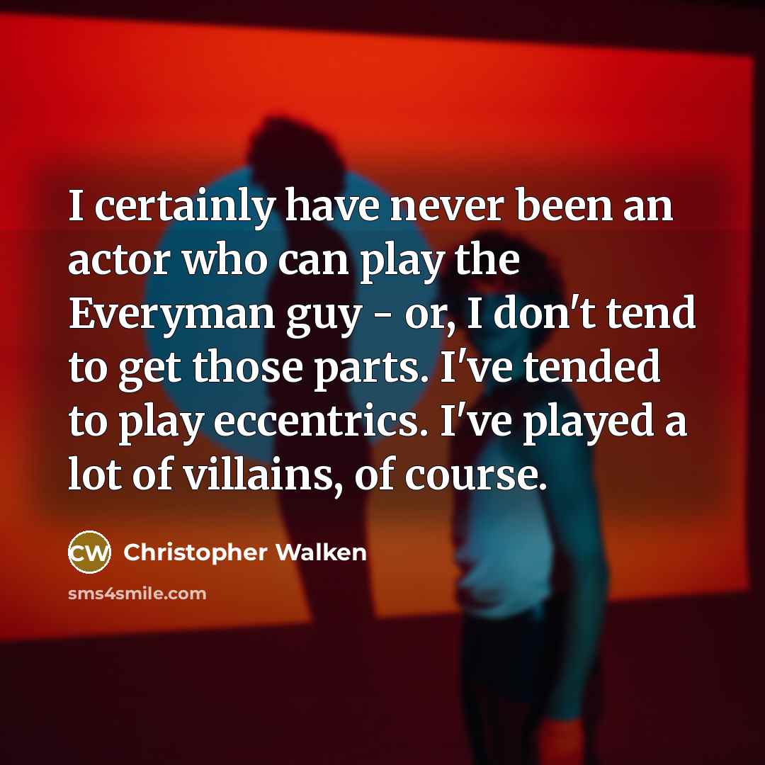 “I certainly have never been an actor who can play the Everyman guy - or, I don't tend to get those parts. I've tended to play eccentrics. I've played a lot of villains, of course.” quote by Christopher Walken