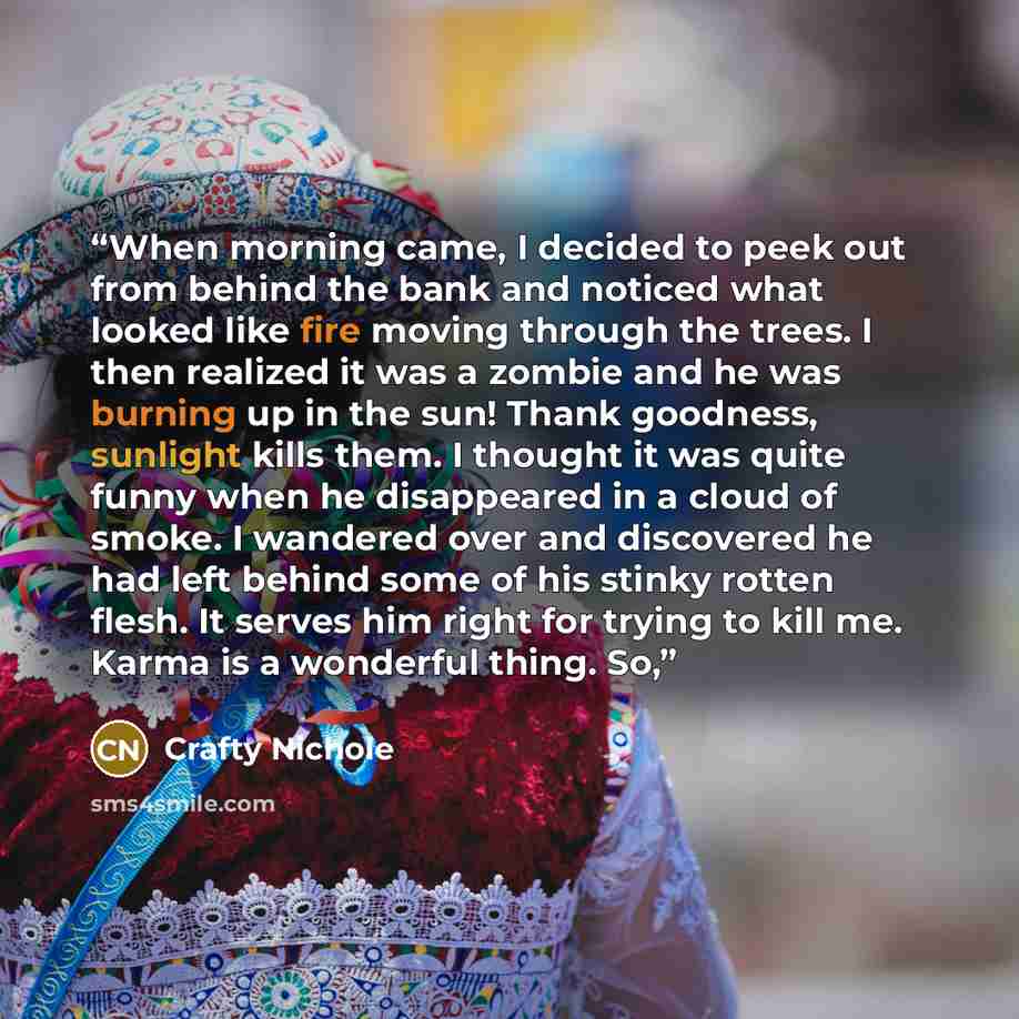 “When morning came, I decided to peek out from behind the bank and noticed what looked like fire moving through the trees. I then realized it was a zombie and he was burning up in the sun! Thank goodness, sunlight kills them. I thought it was quite funny when he disappeared in a cloud of smoke. I…” quote by Crafty Nichole