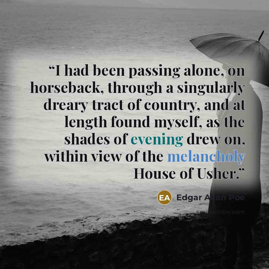 “I had been passing alone, on horseback, through a singularly dreary tract of country, and at length found myself, as the shades of evening drew on, within view of the melancholy House of Usher.” quote by Edgar Allan Poe