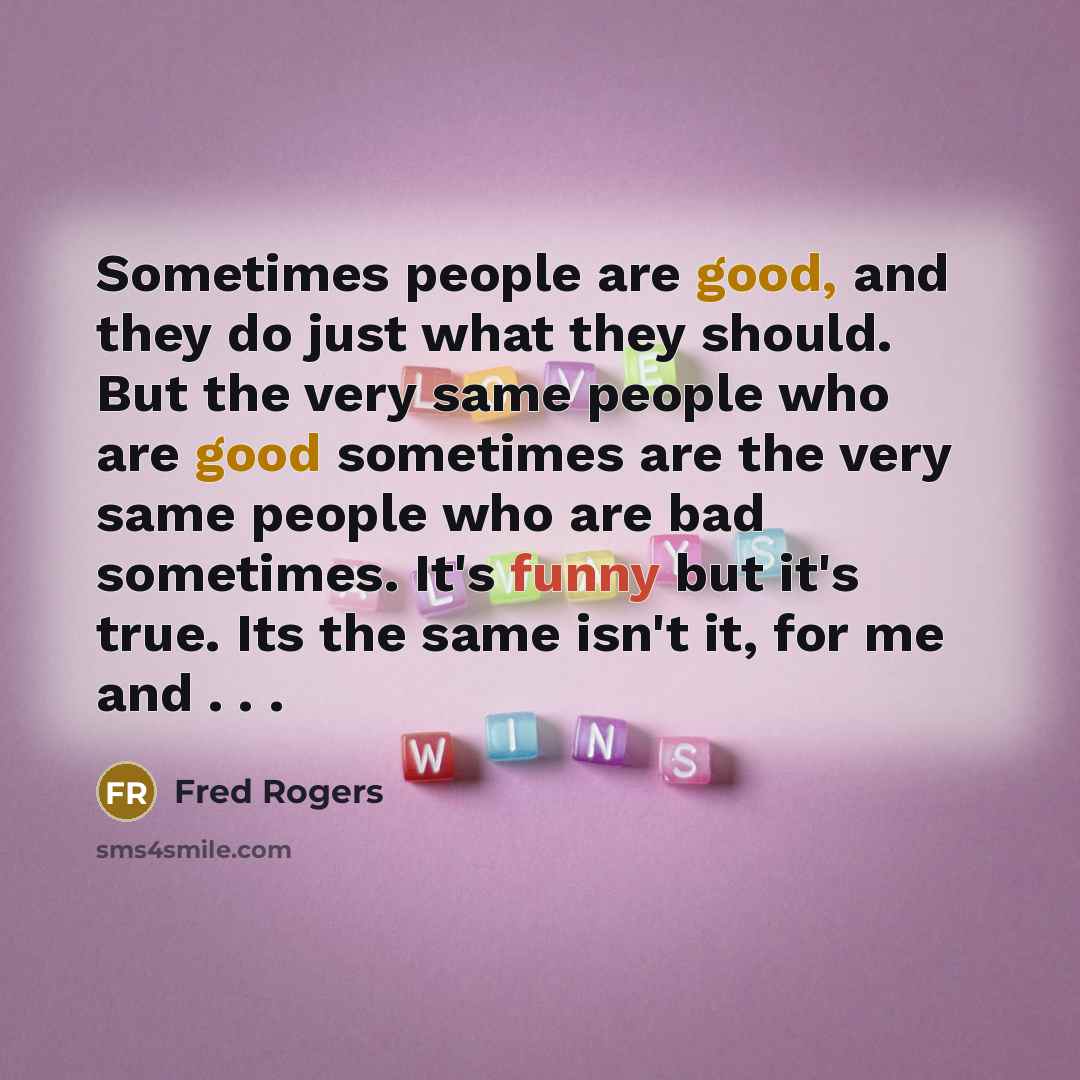 “Sometimes people are good, and they do just what they should. But the very same people who are good sometimes are the very same people who are bad sometimes. It's funny but it's true. Its the same isn't it, for me and . . .” quote by Fred Rogers