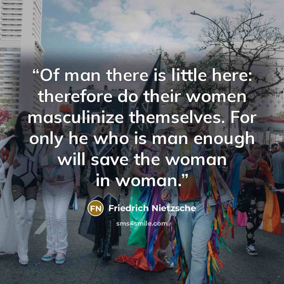 “Of man there is little here: therefore do their women masculinize themselves. For only he who is man enough will save the woman in woman.” quote by Friedrich Nietzsche
