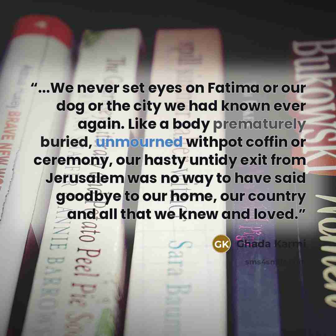 “...We never set eyes on Fatima or our dog or the city we had known ever again. Like a body prematurely buried, unmourned withpot coffin or ceremony, our hasty untidy exit from Jerusalem was no way to have said goodbye to our home, our country and all that we knew and loved.” quote by Ghada Karmi