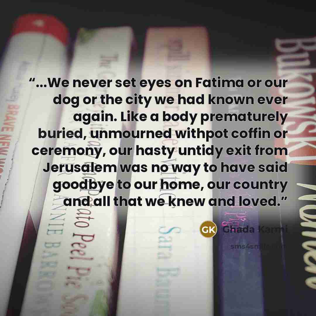 “...We never set eyes on Fatima or our dog or the city we had known ever again. Like a body prematurely buried, unmourned withpot coffin or ceremony, our hasty untidy exit from Jerusalem was no way to have said goodbye to our home, our country and all that we knew and loved.” quote by Ghada Karmi