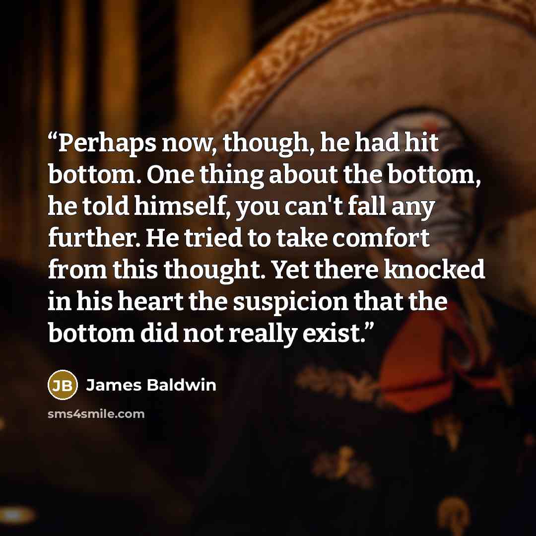 “Perhaps now, though, he had hit bottom. One thing about the bottom, he told himself, you can't fall any further. He tried to take comfort from this thought. Yet there knocked in his heart the suspicion that the bottom did not really exist.” quote by James Baldwin
