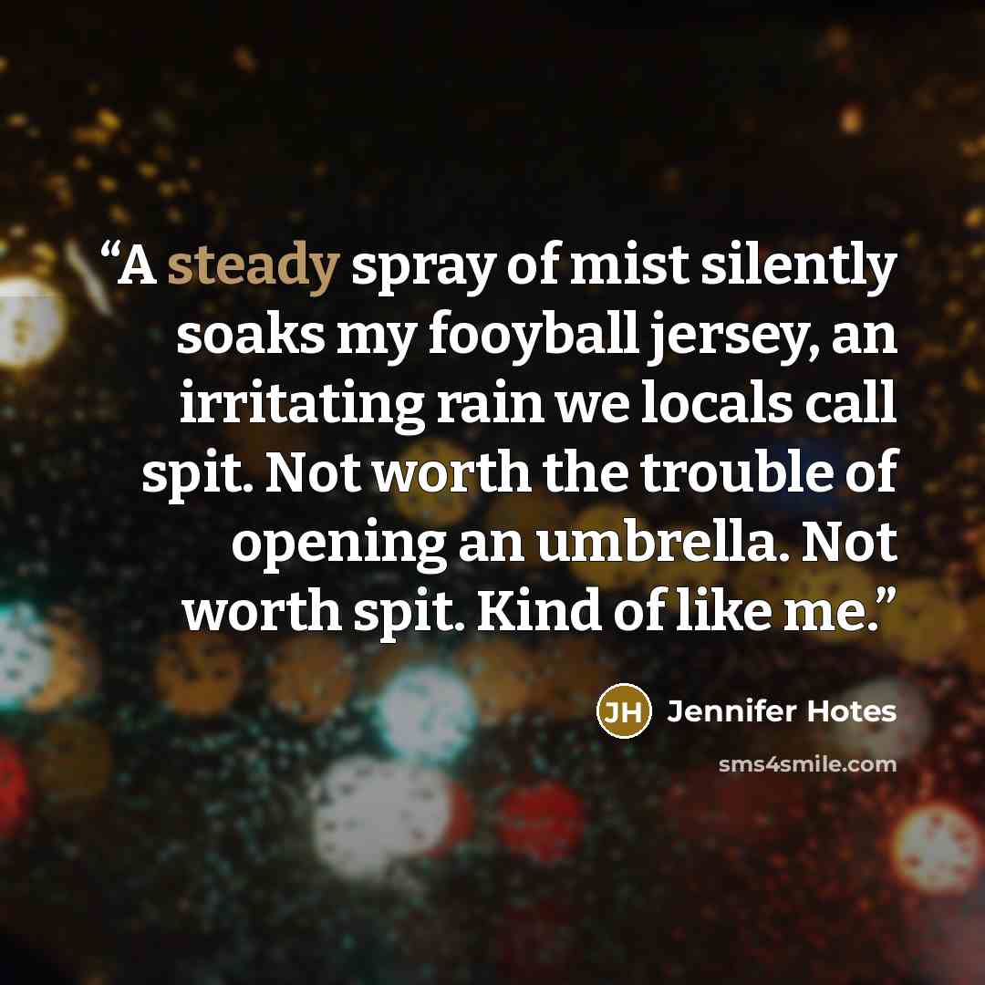 “A steady spray of mist silently soaks my fooyball jersey, an irritating rain we locals call spit. Not worth the trouble of opening an umbrella. Not worth spit. Kind of like me.” quote by Jennifer Hotes