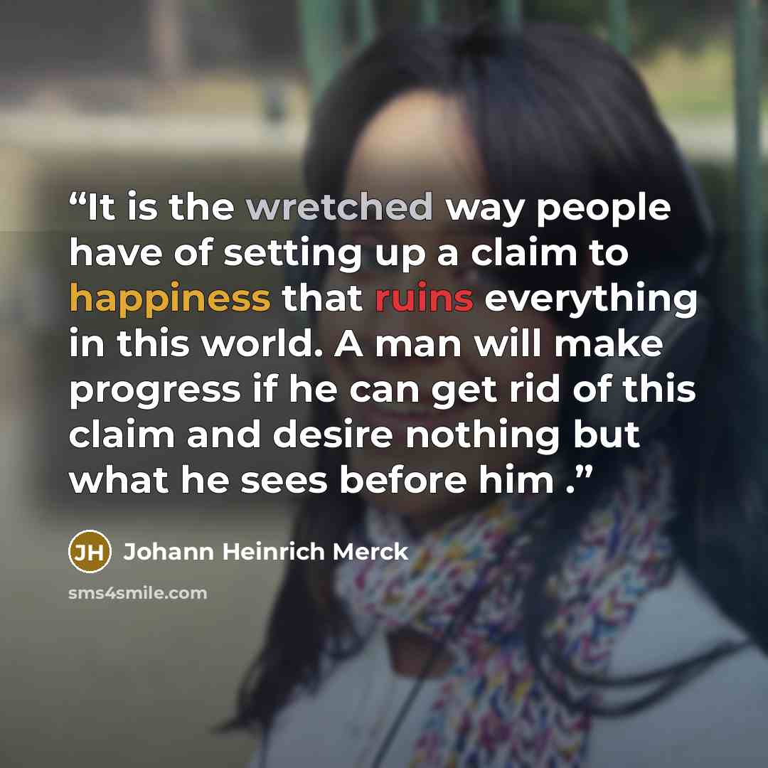 “It is the wretched way people have of setting up a claim to happiness that ruins everything in this world. A man will make progress if he can get rid of this claim and desire nothing but what he sees before him .” quote by Johann Heinrich Merck