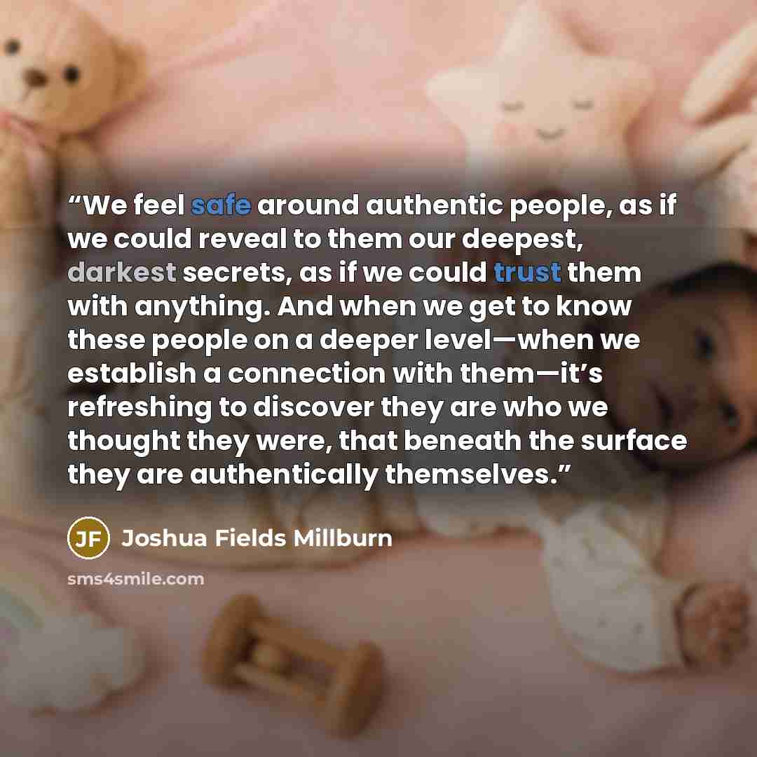 “We feel safe around authentic people, as if we could reveal to them our deepest, darkest secrets, as if we could trust them with anything. And when we get to know these people on a deeper level—when we establish a connection with them—it’s refreshing to discover they are who we thought they were…” quote by Joshua Fields Millburn