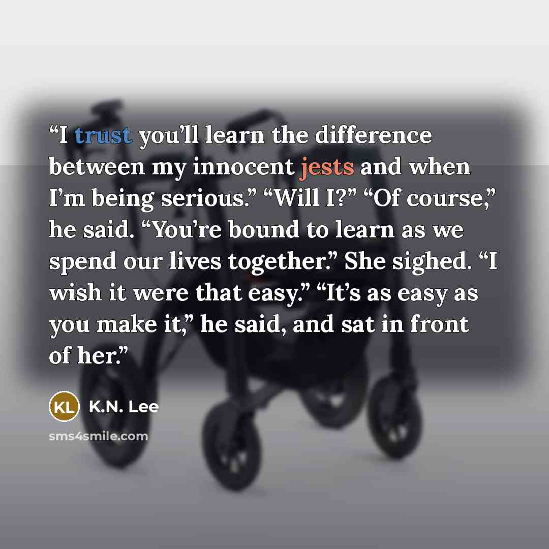 “I trust you’ll learn the difference between my innocent jests and when I’m being serious.” “Will I?” “Of course,” he said. “You’re bound to learn as we spend our lives together.” She sighed. “I wish it were that easy.” “It’s as easy as you make it,” he said, and sat in front of her.” quote by K.N. Lee
