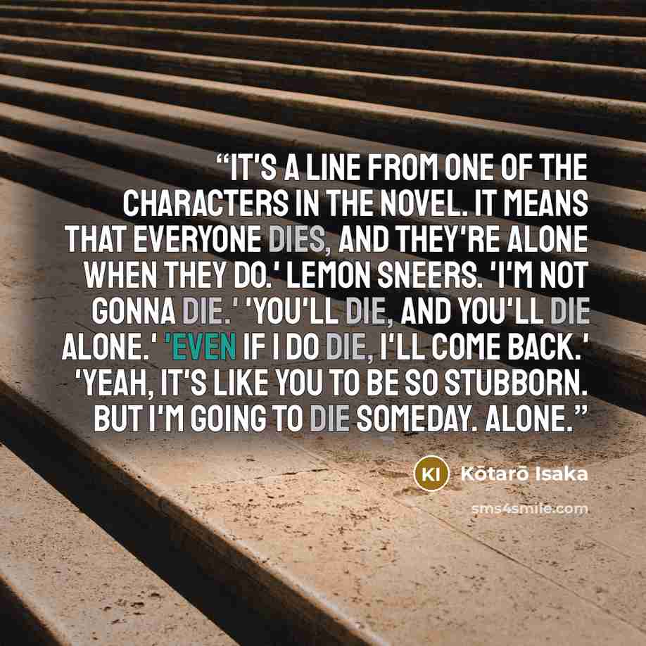 “It's a line from one of the characters in the novel. It means that everyone dies, and they're alone when they do.' Lemon sneers. 'I'm not gonna die.' 'You'll die, and you'll die alone.' 'Even if I do die, I'll come back.' 'Yeah, it's like you to be so stubborn. But I'm going to die someday. Alone.” quote by Kōtarō Isaka