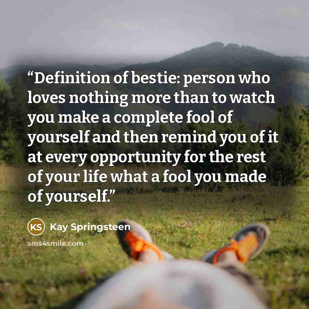 “Definition of bestie: person who loves nothing more than to watch you make a complete fool of yourself and then remind you of it at every opportunity for the rest of your life what a fool you made of yourself.” quote by Kay Springsteen