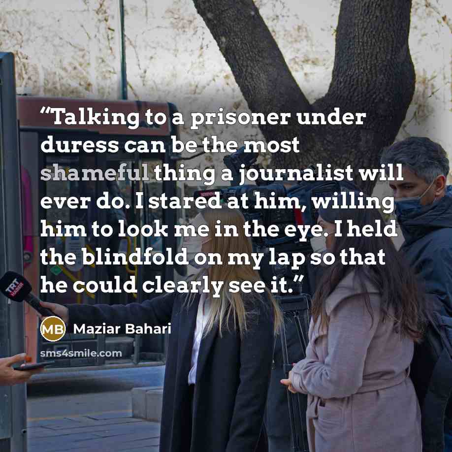 “Talking to a prisoner under duress can be the most shameful thing a journalist will ever do. I stared at him, willing him to look me in the eye. I held the blindfold on my lap so that he could clearly see it.” quote by Maziar Bahari