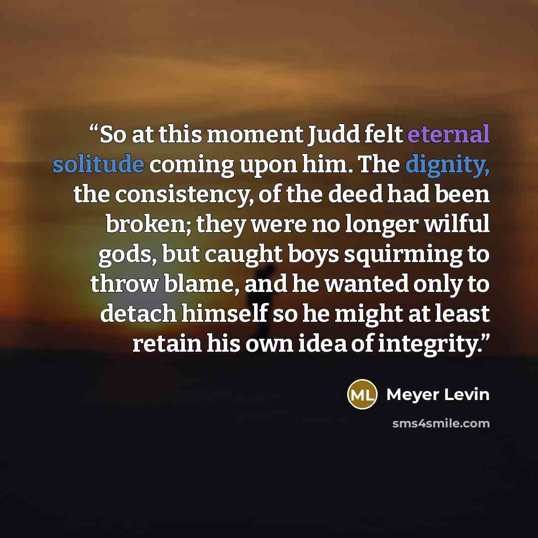 “So at this moment Judd felt eternal solitude coming upon him. The dignity, the consistency, of the deed had been broken; they were no longer wilful gods, but caught boys squirming to throw blame, and he wanted only to detach himself so he might at least retain his own idea of integrity.” quote by Meyer Levin