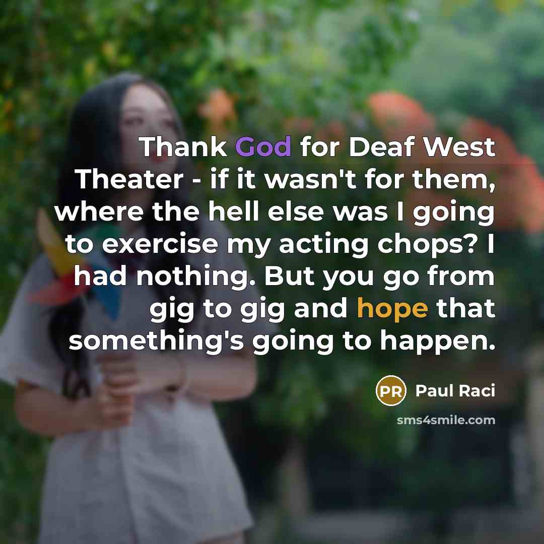 “Thank God for Deaf West Theater - if it wasn't for them, where the hell else was I going to exercise my acting chops? I had nothing. But you go from gig to gig and hope that something's going to happen.” quote by Paul Raci