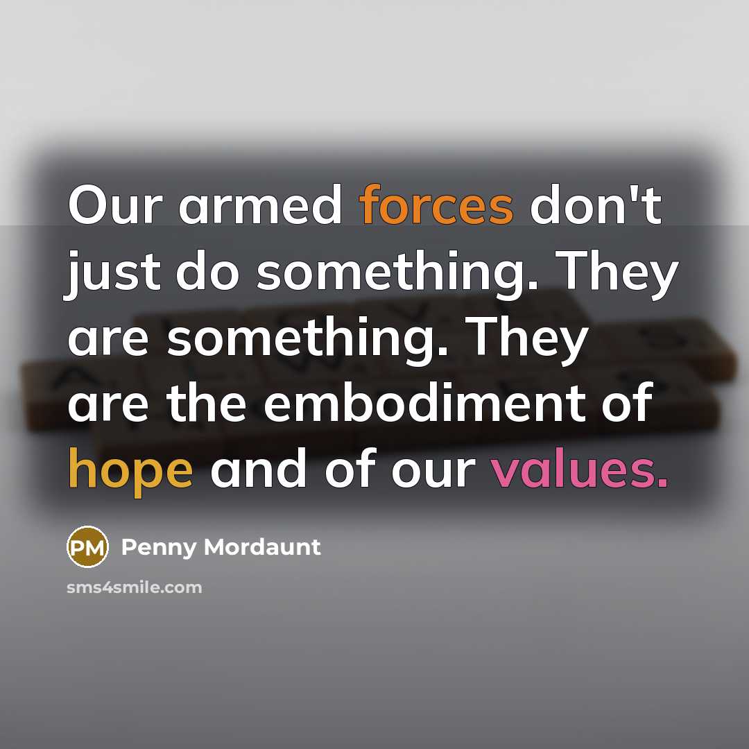 “Our armed forces don't just do something. They are something. They are the embodiment of hope and of our values.” quote by Penny Mordaunt
