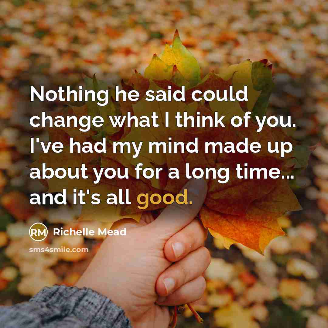 “Nothing he said could change what I think of you. I've had my mind made up about you for a long time... and it's all good.” quote by Richelle Mead