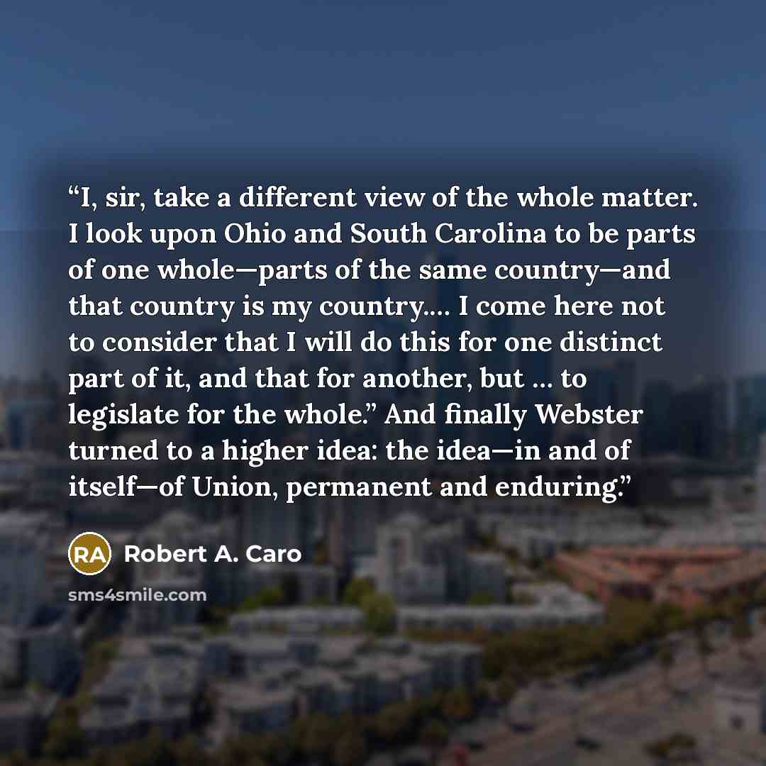 “I, sir, take a different view of the whole matter. I look upon Ohio and South Carolina to be parts of one whole—parts of the same country—and that country is my country.… I come here not to consider that I will do this for one distinct part of it, and that for another, but … to legislate for the…” quote by Robert A. Caro